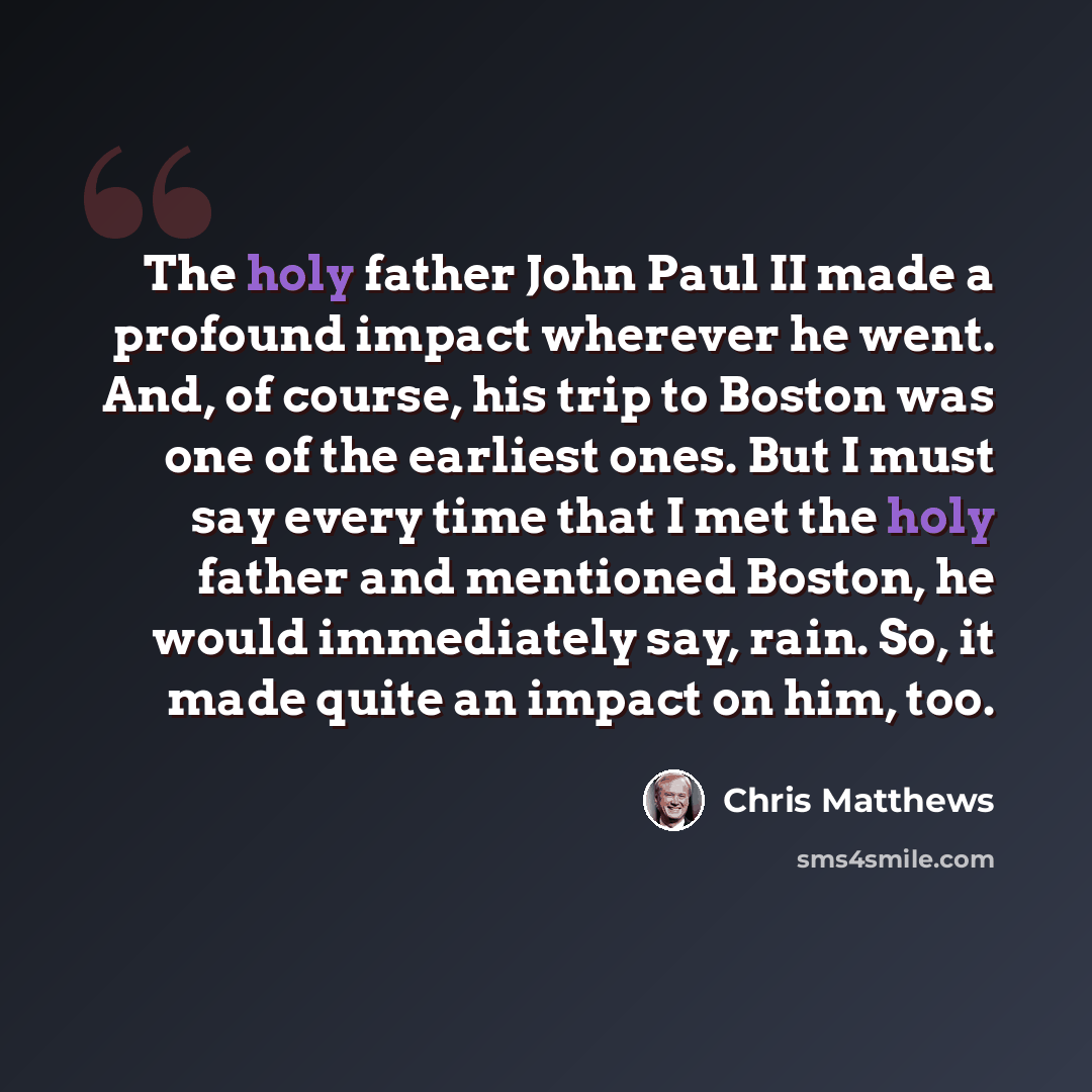“The holy father John Paul II made a profound impact wherever he went. And, of course, his trip to Boston was one of the earliest ones. But I must say every time that I met the holy father and mentioned Boston, he would immediately say, rain. So, it made quite an impact on him, too.” quote by Chris Matthews