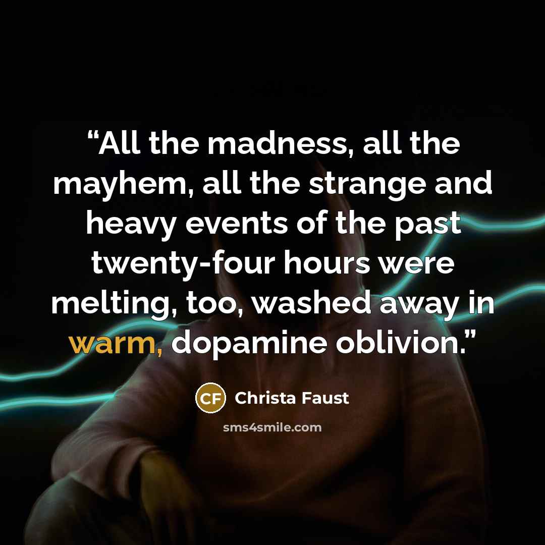“All the madness, all the mayhem, all the strange and heavy events of the past twenty-four hours were melting, too, washed away in warm, dopamine oblivion.” quote by Christa Faust