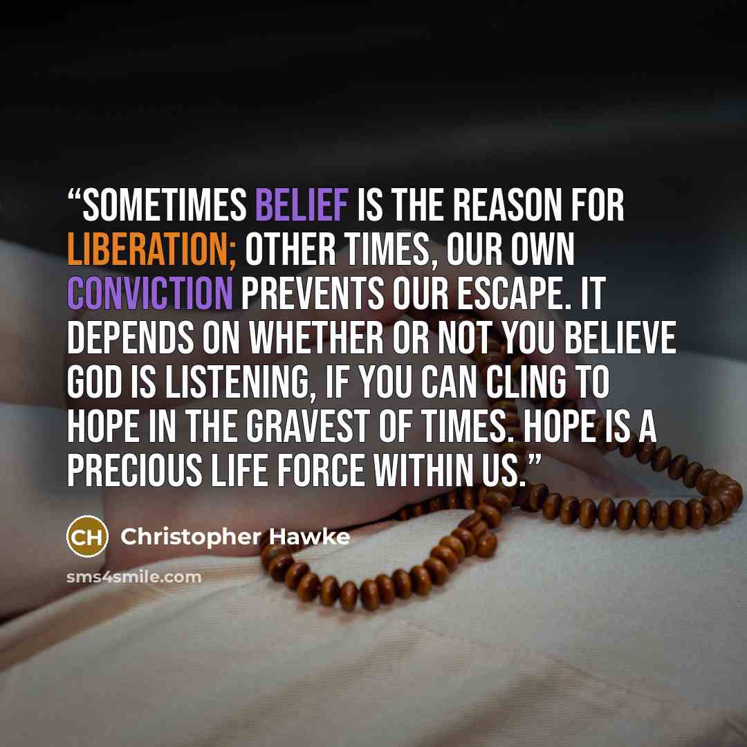 “Sometimes belief is the reason for liberation; other times, our own conviction prevents our escape. It depends on whether or not you believe God is listening, if you can cling to hope in the gravest of times. Hope is a precious life force within us.” quote by Christopher Hawke
