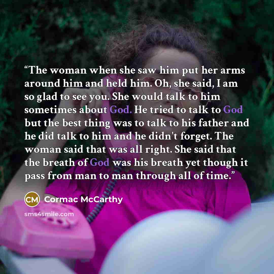 “The woman when she saw him put her arms around him and held him. Oh, she said, I am so glad to see you. She would talk to him sometimes about God. He tried to talk to God but the best thing was to talk to his father and he did talk to him and he didn't forget. The woman said that was all right…” quote by Cormac McCarthy