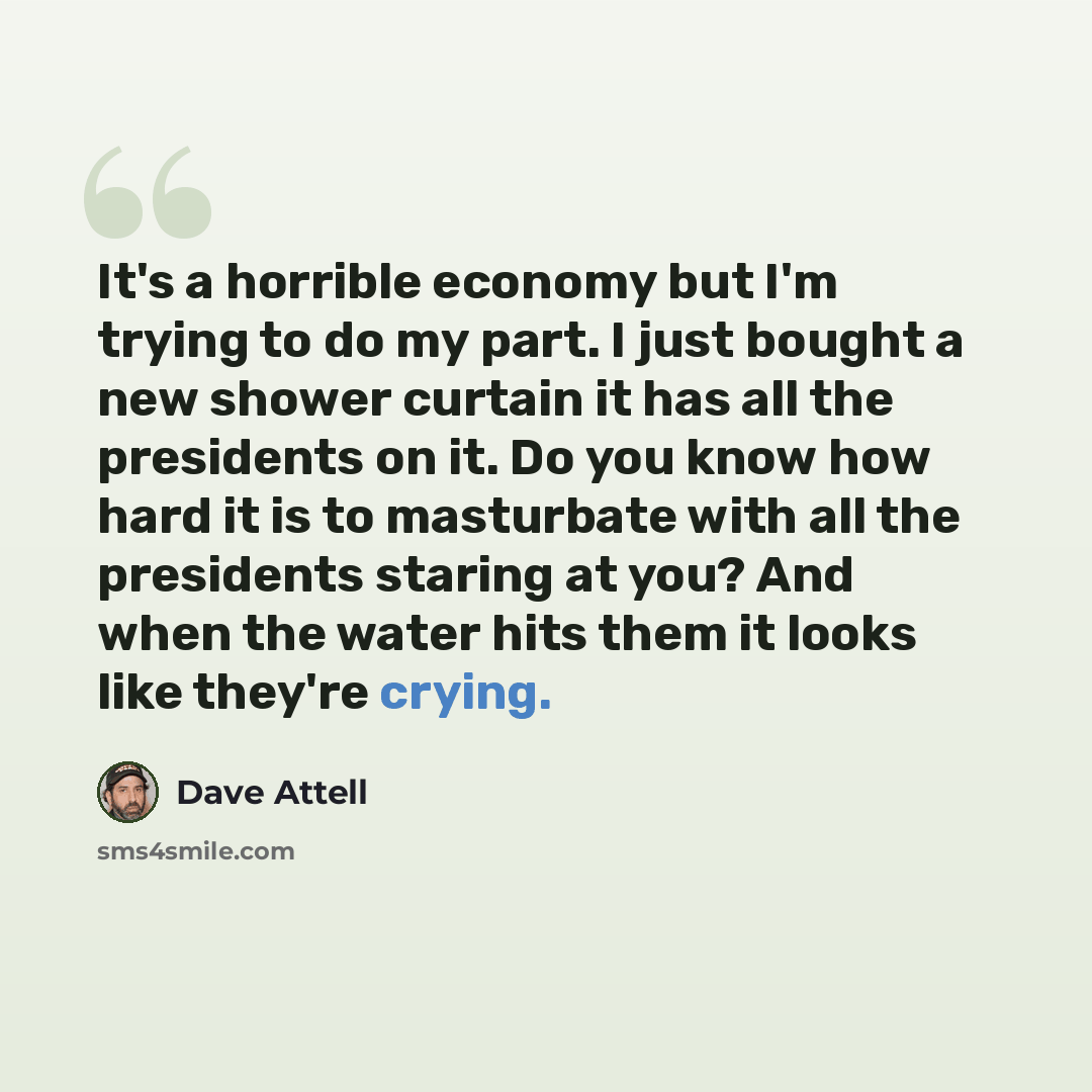 “It's a horrible economy but I'm trying to do my part. I just bought a new shower curtain it has all the presidents on it. Do you know how hard it is to masturbate with all the presidents staring at you? And when the water hits them it looks like they're crying.” quote by Dave Attell