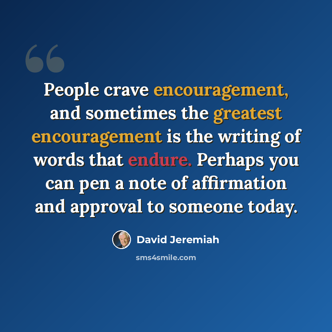 “People crave encouragement, and sometimes the greatest encouragement is the writing of words that endure. Perhaps you can pen a note of affirmation and approval to someone today.” quote by David Jeremiah