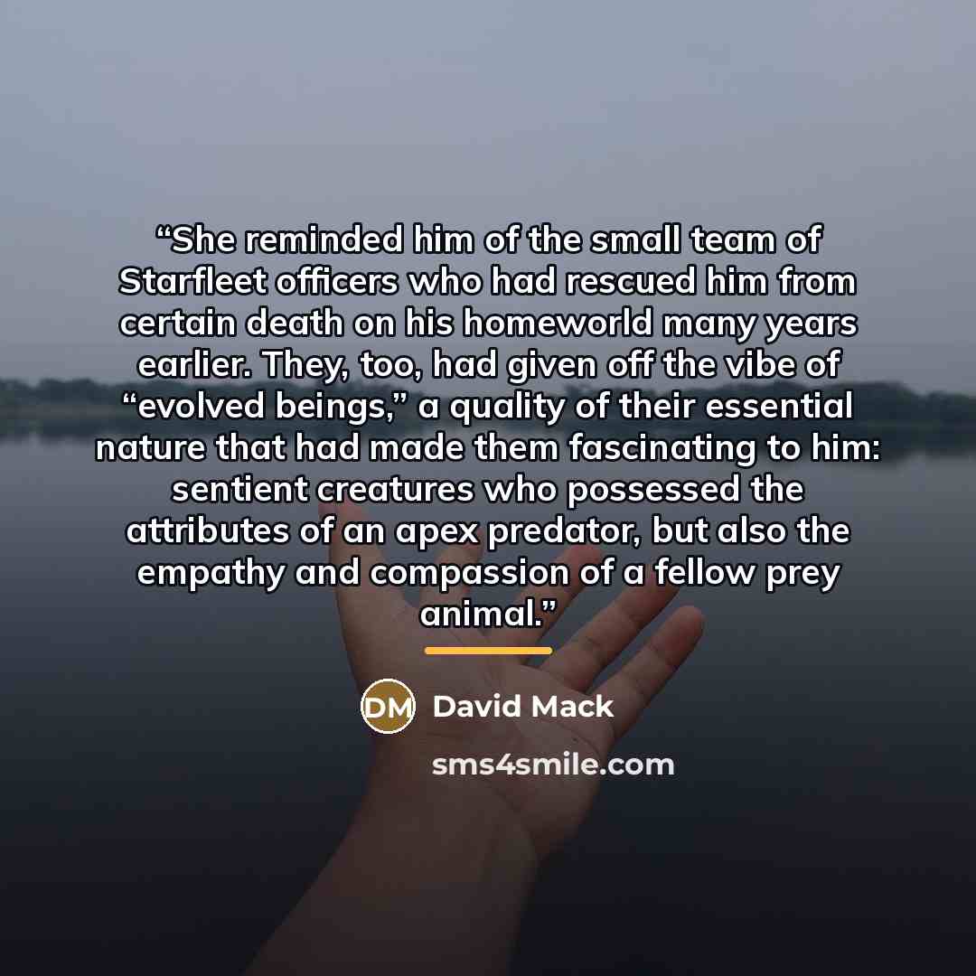 “She reminded him of the small team of Starfleet officers who had rescued him from certain death on his homeworld many years earlier. They, too, had given off the vibe of “evolved beings,” a quality of their essential nature that had made them fascinating to him: sentient creatures who possessed…” quote by David Mack