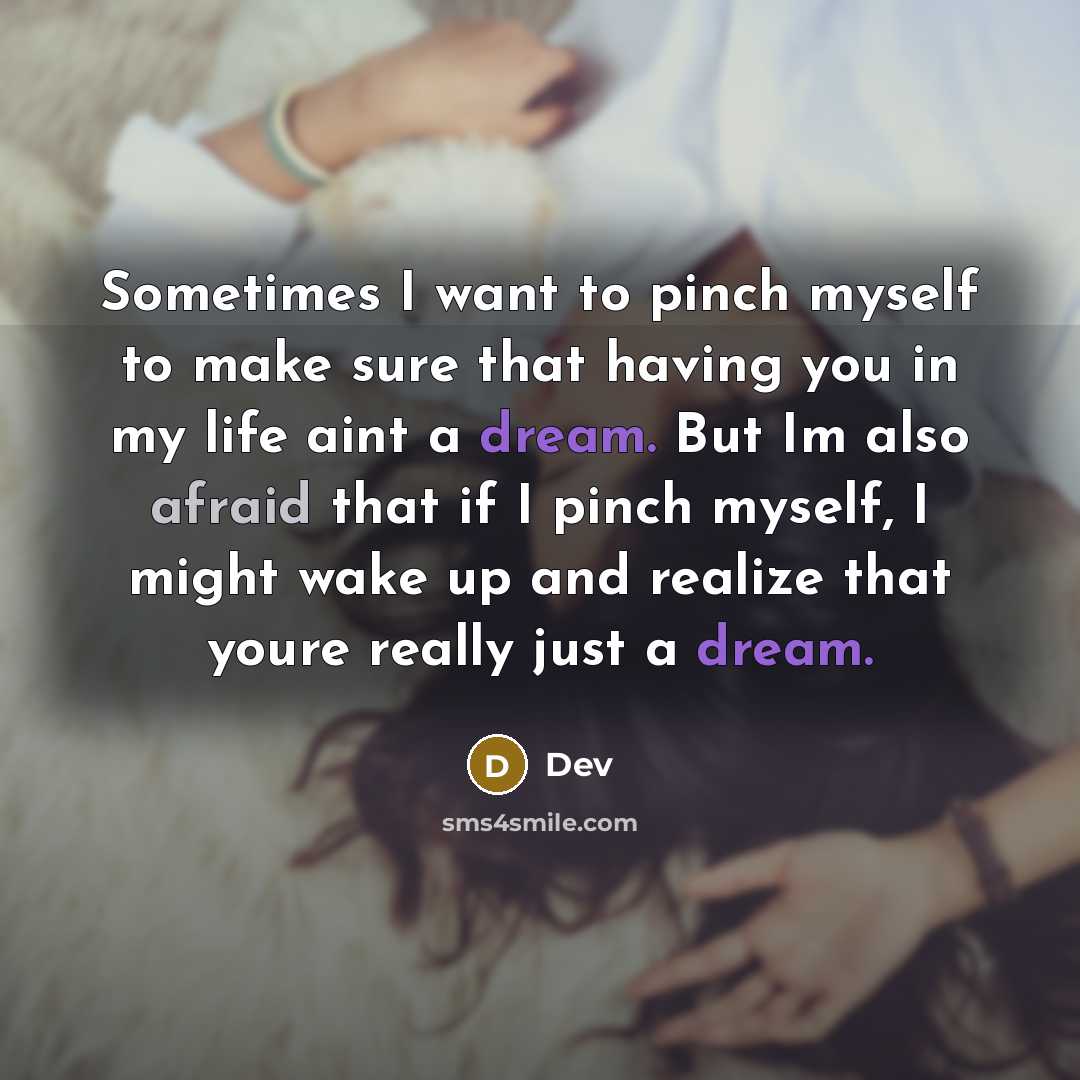 “Sometimes I want to pinch myself to make sure that having you in my life aint a dream. But Im also afraid that if I pinch myself, I might wake up and realize that youre really just a dream.” quote by Dev