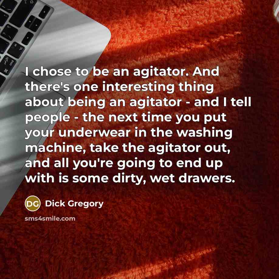 “I chose to be an agitator. And there's one interesting thing about being an agitator - and I tell people - the next time you put your underwear in the washing machine, take the agitator out, and all you're going to end up with is some dirty, wet drawers.” quote by Dick Gregory