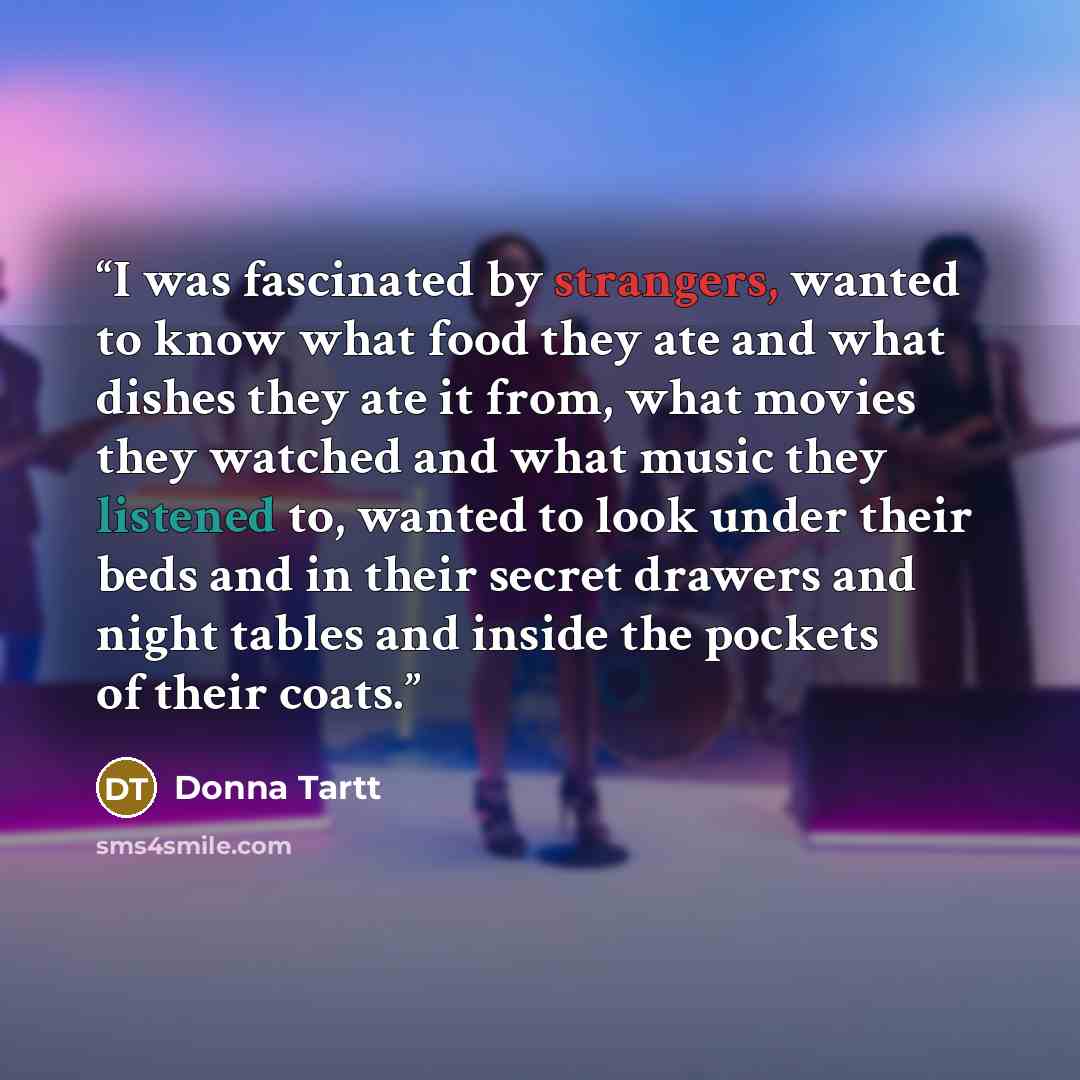 “I was fascinated by strangers, wanted to know what food they ate and what dishes they ate it from, what movies they watched and what music they listened to, wanted to look under their beds and in their secret drawers and night tables and inside the pockets of their coats.” quote by Donna Tartt