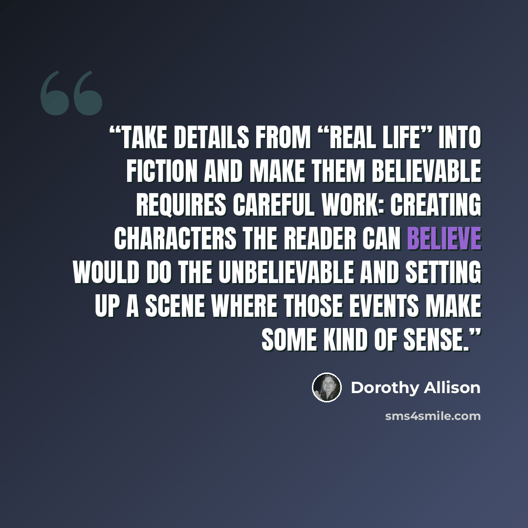 “take details from “real life” into fiction and make them believable requires careful work: creating characters the reader can believe would do the unbelievable and setting up a scene where those events make some kind of sense.” quote by Dorothy Allison
