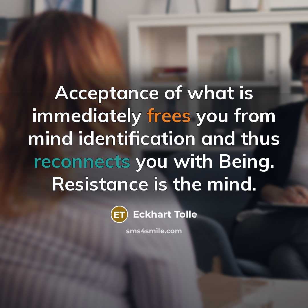 “Acceptance of what is immediately frees you from mind identification and thus reconnects you with Being. Resistance is the mind.” quote by Eckhart Tolle