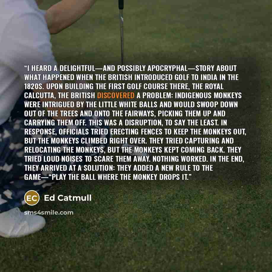 “I heard a delightful—and possibly apocryphal—story about what happened when the British introduced golf to India in the 1820s. Upon building the first golf course there, the Royal Calcutta, the British discovered a problem: Indigenous monkeys were intrigued by the little white balls and would…” quote by Ed Catmull
