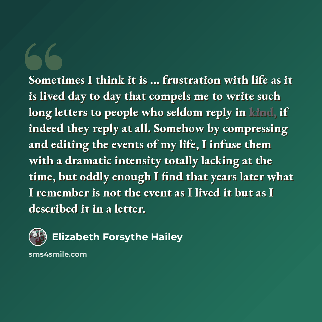“Sometimes I think it is ... frustration with life as it is lived day to day that compels me to write such long letters to people who seldom reply in kind, if indeed they reply at all. Somehow by compressing and editing the events of my life, I infuse them with a dramatic intensity totally lacking…” quote by Elizabeth Forsythe Hailey