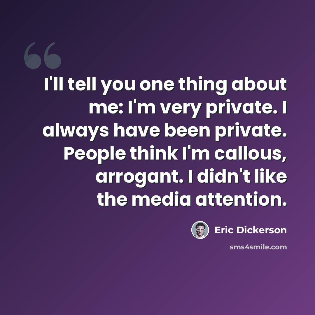 “I'll tell you one thing about me: I'm very private. I always have been private. People think I'm callous, arrogant. I didn't like the media attention.” quote by Eric Dickerson