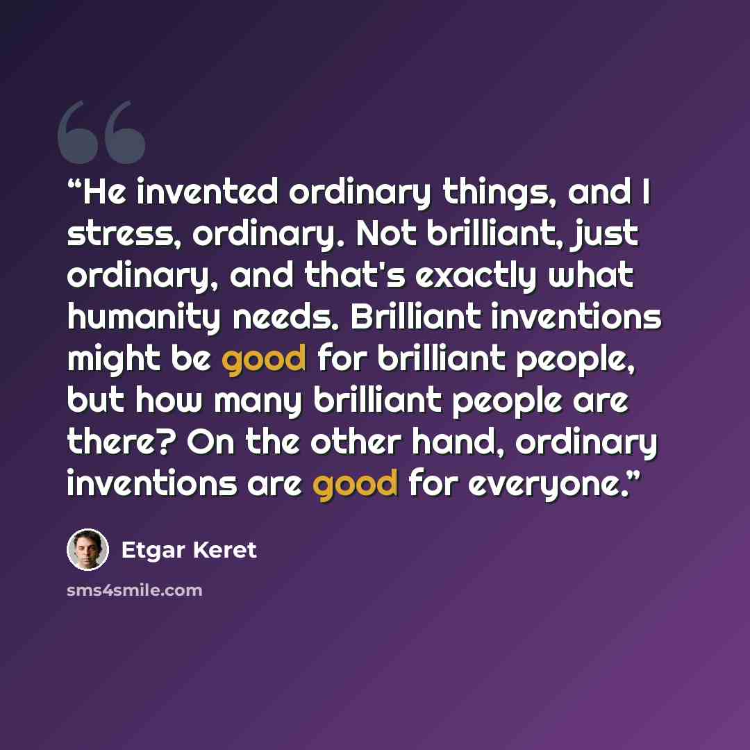 “He invented ordinary things, and I stress, ordinary. Not brilliant, just ordinary, and that's exactly what humanity needs. Brilliant inventions might be good for brilliant people, but how many brilliant people are there? On the other hand, ordinary inventions are good for everyone.” quote by Etgar Keret
