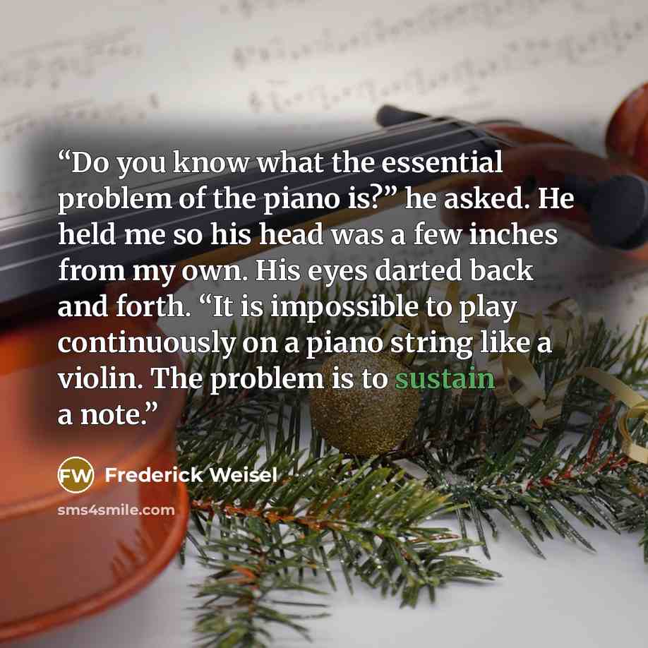 “Do you know what the essential problem of the piano is?” he asked. He held me so his head was a few inches from my own. His eyes darted back and forth. “It is impossible to play continuously on a piano string like a violin. The problem is to sustain a note.” quote by Frederick Weisel