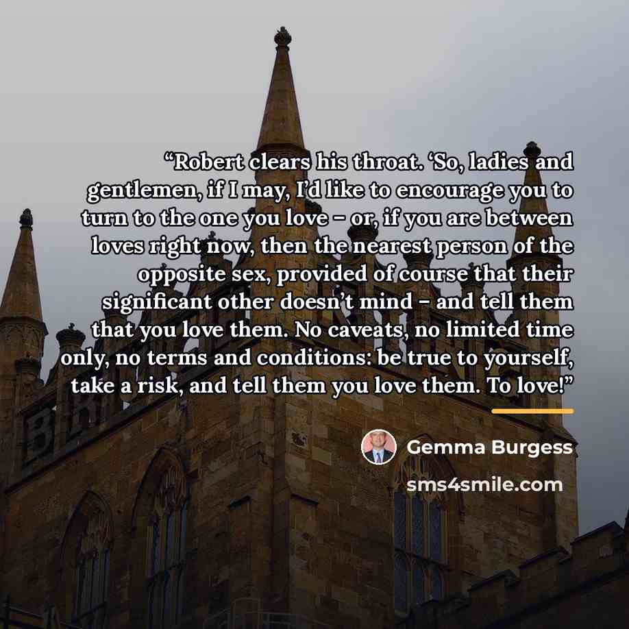 “Robert clears his throat. ‘So, ladies and gentlemen, if I may, I’d like to encourage you to turn to the one you love – or, if you are between loves right now, then the nearest person of the opposite sex, provided of course that their significant other doesn’t mind – and tell them that you love…” quote by Gemma Burgess