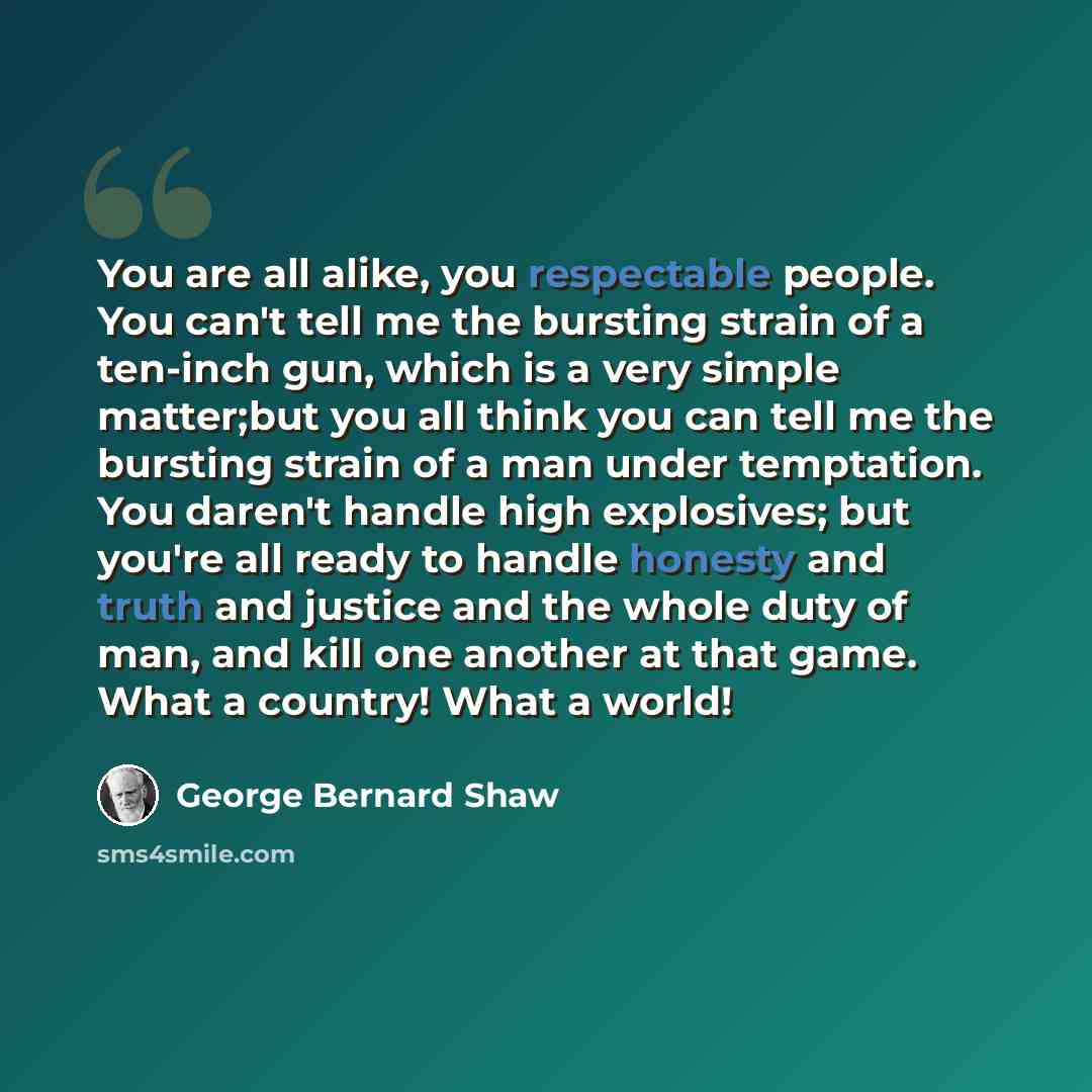 “You are all alike, you respectable people. You can't tell me the bursting strain of a ten-inch gun, which is a very simple matter;but you all think you can tell me the bursting strain of a man under temptation. You daren't handle high explosives; but you're all ready to handle honesty and truth…” quote by George Bernard Shaw