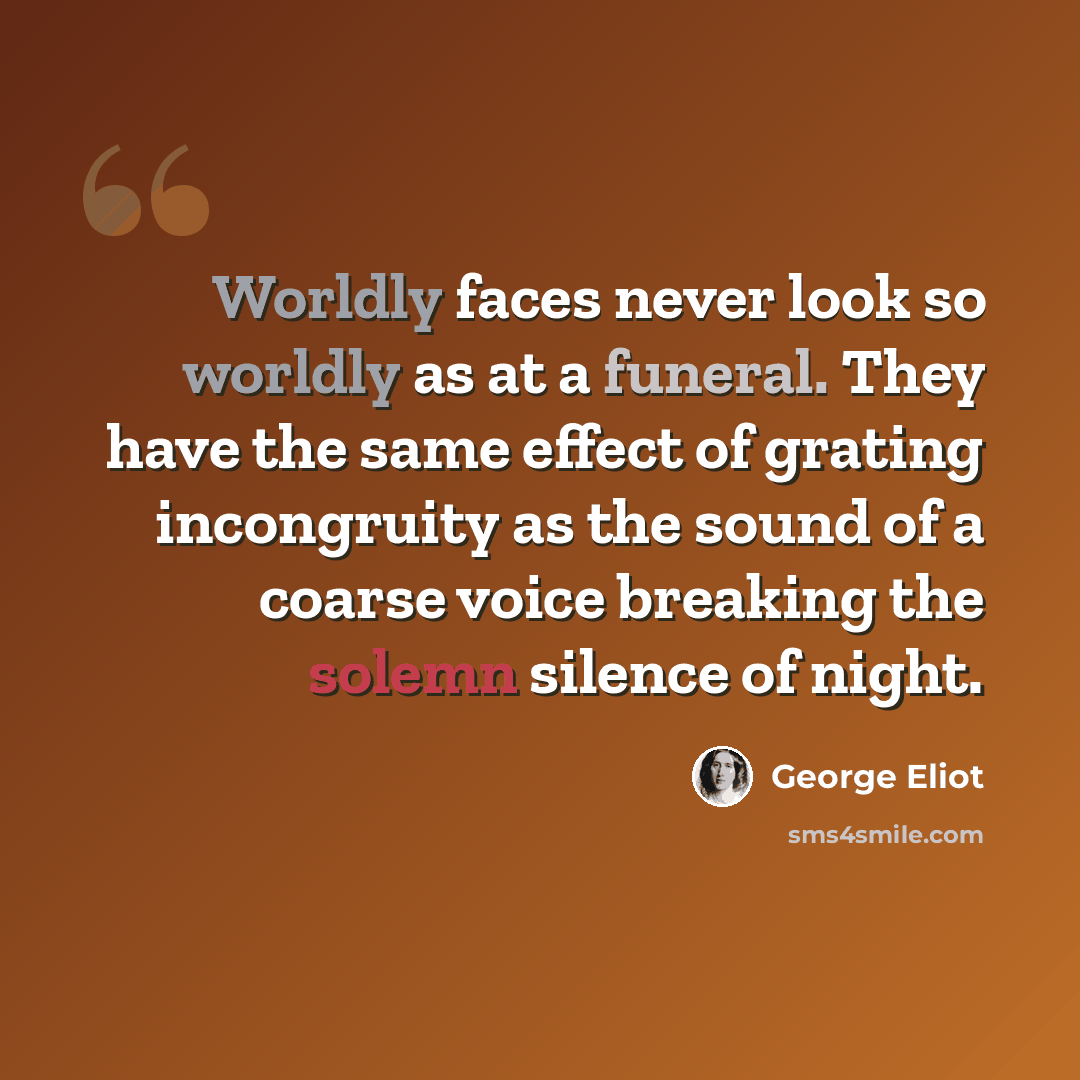 “Worldly faces never look so worldly as at a funeral. They have the same effect of grating incongruity as the sound of a coarse voice breaking the solemn silence of night.” quote by George Eliot