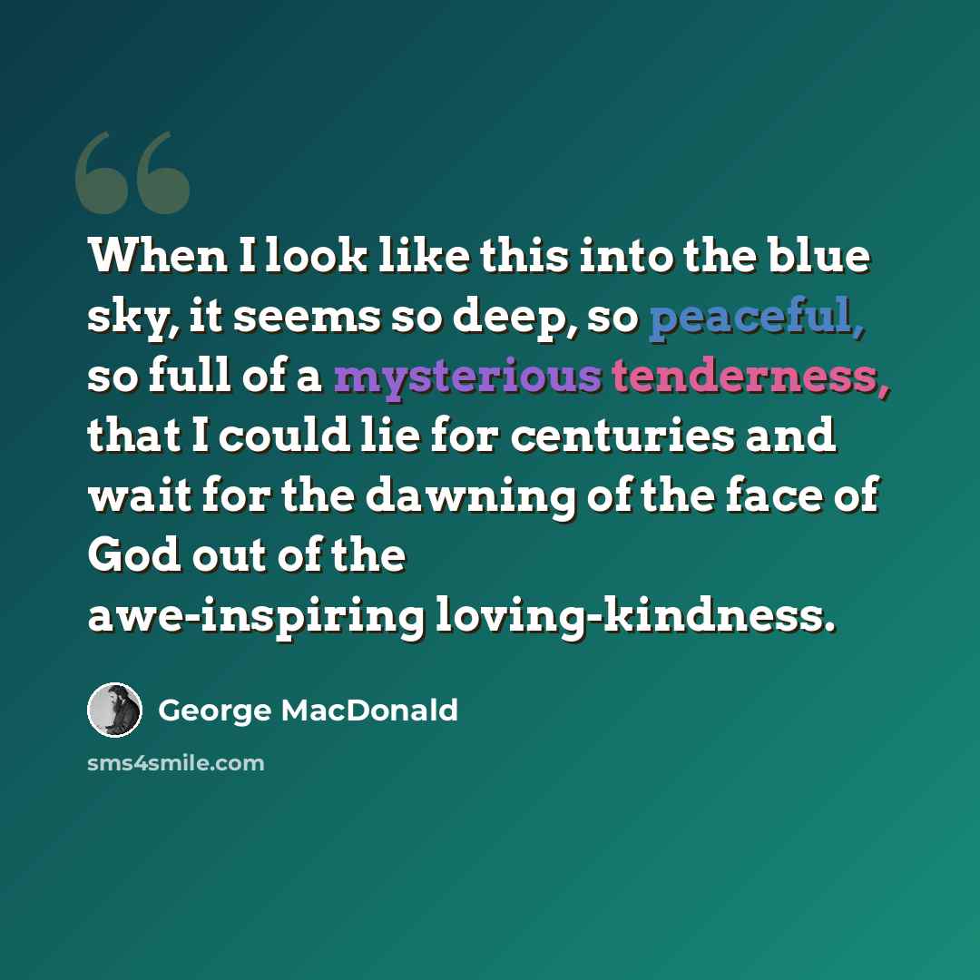 “When I look like this into the blue sky, it seems so deep, so peaceful, so full of a mysterious tenderness, that I could lie for centuries and wait for the dawning of the face of God out of the awe-inspiring loving-kindness.” quote by George MacDonald