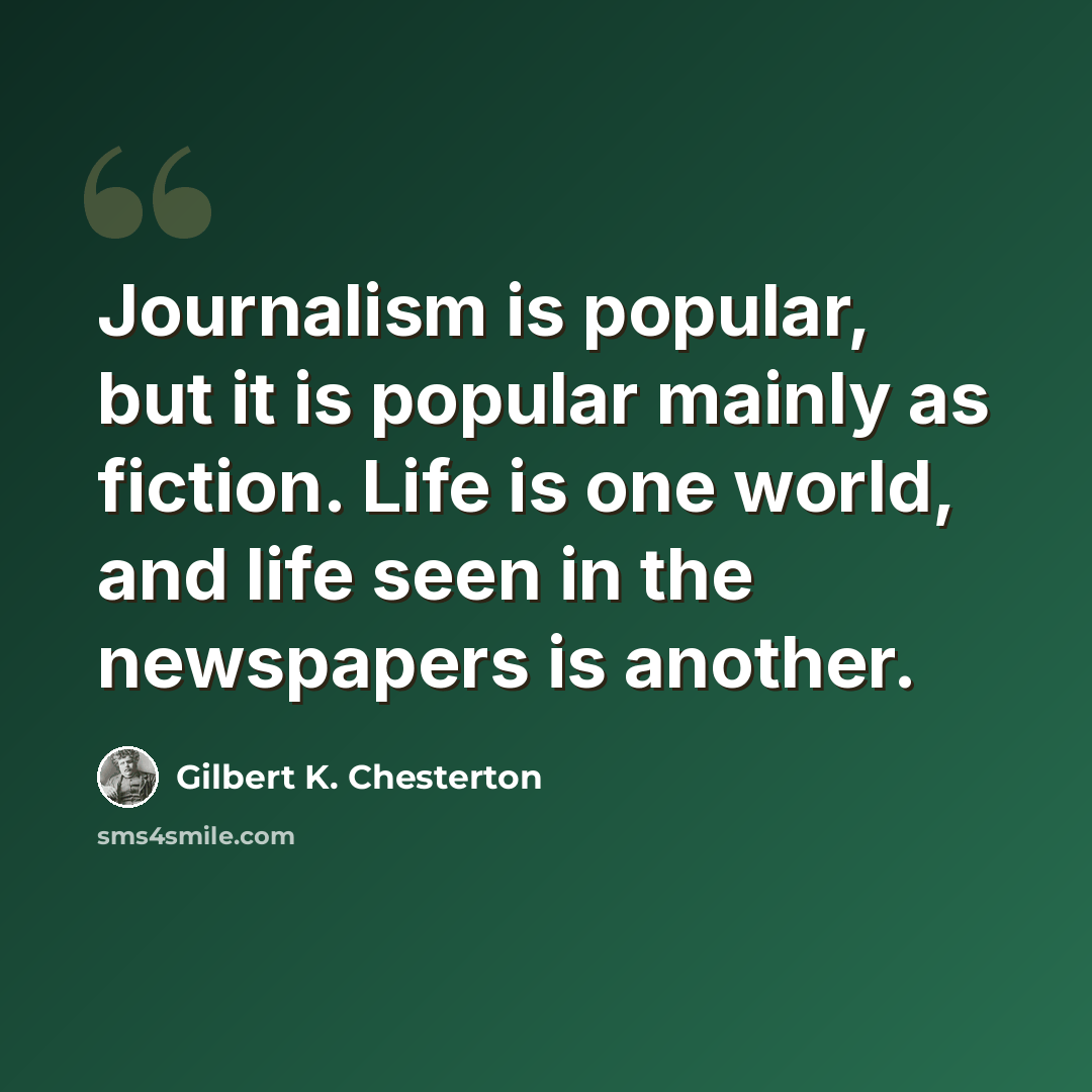 “Journalism is popular, but it is popular mainly as fiction. Life is one world, and life seen in the newspapers is another.” quote by Gilbert K. Chesterton