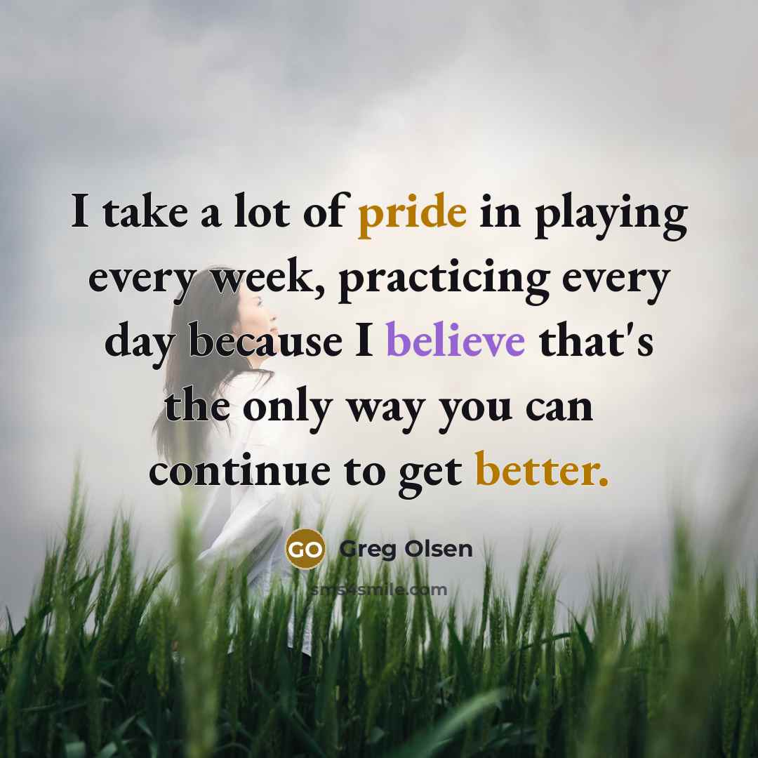 “I take a lot of pride in playing every week, practicing every day because I believe that's the only way you can continue to get better.” quote by Greg Olsen