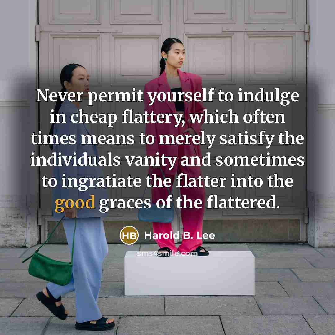 “Never permit yourself to indulge in cheap flattery, which often times means to merely satisfy the individuals vanity and sometimes to ingratiate the flatter into the good graces of the flattered.” quote by Harold B. Lee