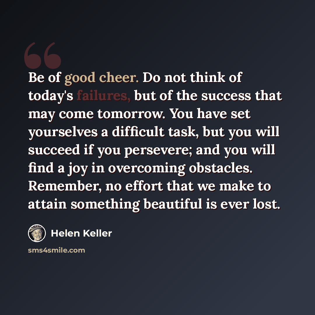 “Be of good cheer. Do not think of today's failures, but of the success that may come tomorrow. You have set yourselves a difficult task, but you will succeed if you persevere; and you will find a joy in overcoming obstacles. Remember, no effort that we make to attain something beautiful is ever…” quote by Helen Keller