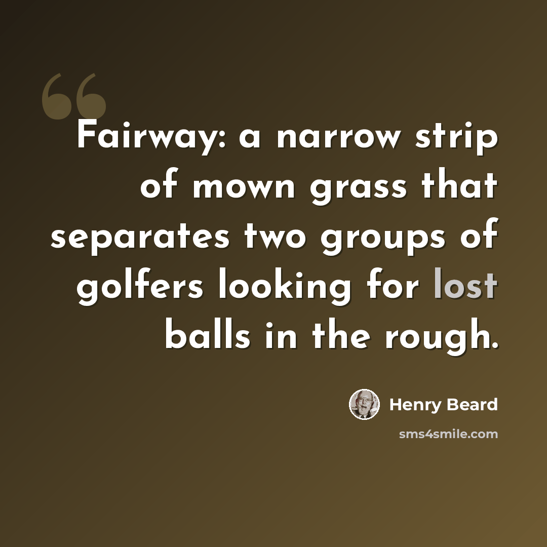 “Fairway: a narrow strip of mown grass that separates two groups of golfers looking for lost balls in the rough.” quote by Henry Beard