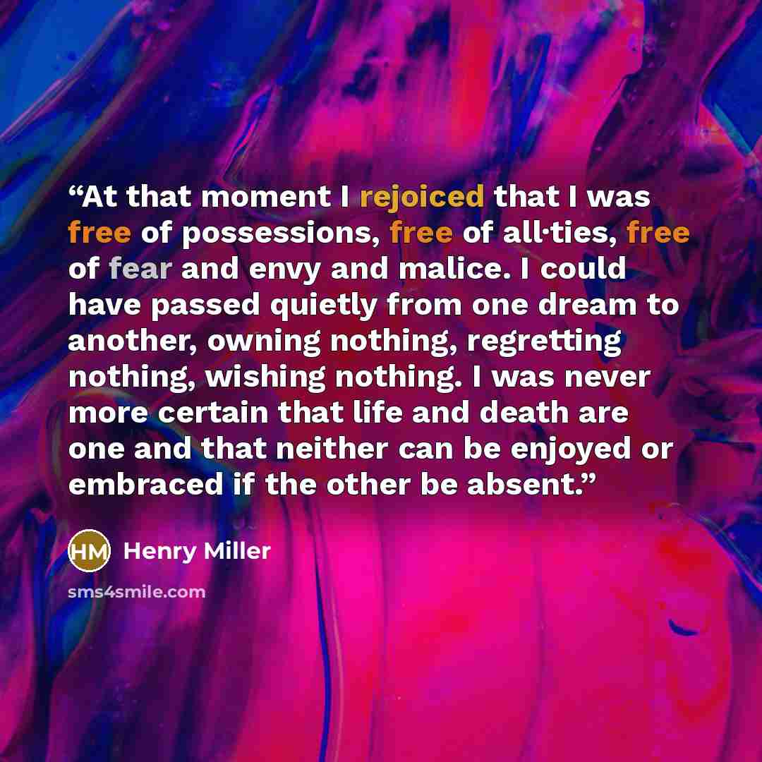 “At that moment I rejoiced that I was free of possessions, free of all·ties, free of fear and envy and malice. I could have passed quietly from one dream to another, owning nothing, regretting nothing, wishing nothing. I was never more certain that life and death are one and that neither can be…” quote by Henry Miller