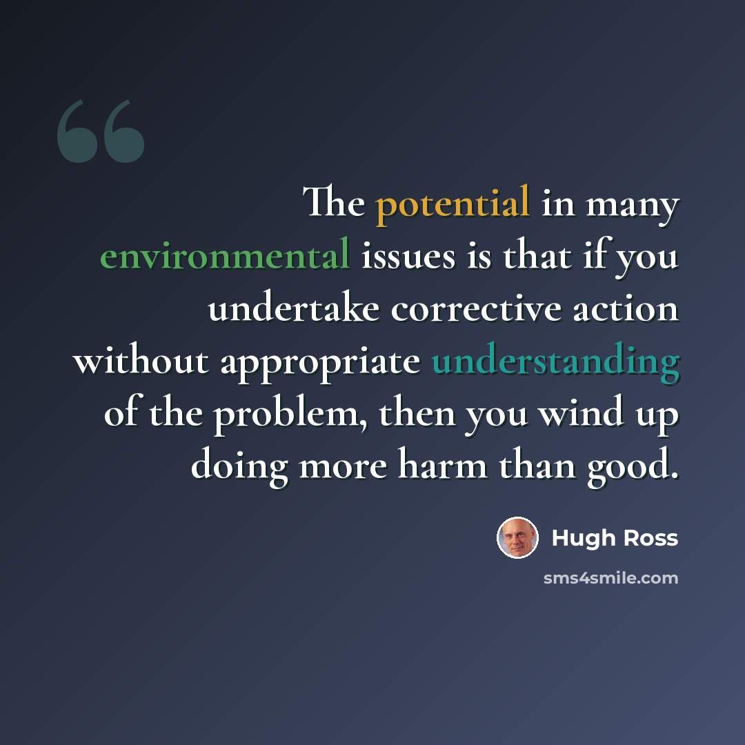 “The potential in many environmental issues is that if you undertake corrective action without appropriate understanding of the problem, then you wind up doing more harm than good.” quote by Hugh Ross
