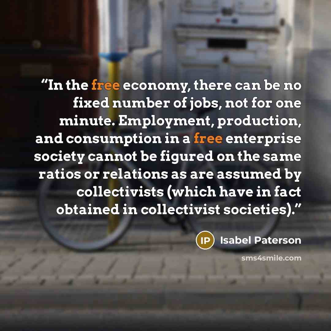 “In the free economy, there can be no fixed number of jobs, not for one minute. Employment, production, and consumption in a free enterprise society cannot be figured on the same ratios or relations as are assumed by collectivists (which have in fact obtained in collectivist societies).” quote by Isabel Paterson