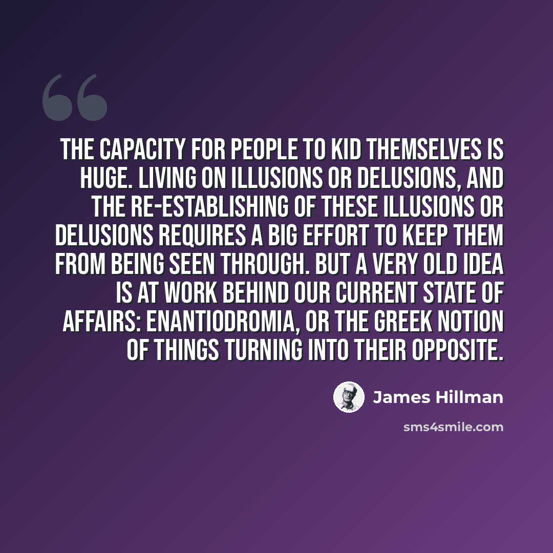 “The capacity for people to kid themselves is huge. Living on illusions or delusions, and the re-establishing of these illusions or delusions requires a big effort to keep them from being seen through. But a very old idea is at work behind our current state of affairs: enantiodromia, or the Greek…” quote by James Hillman