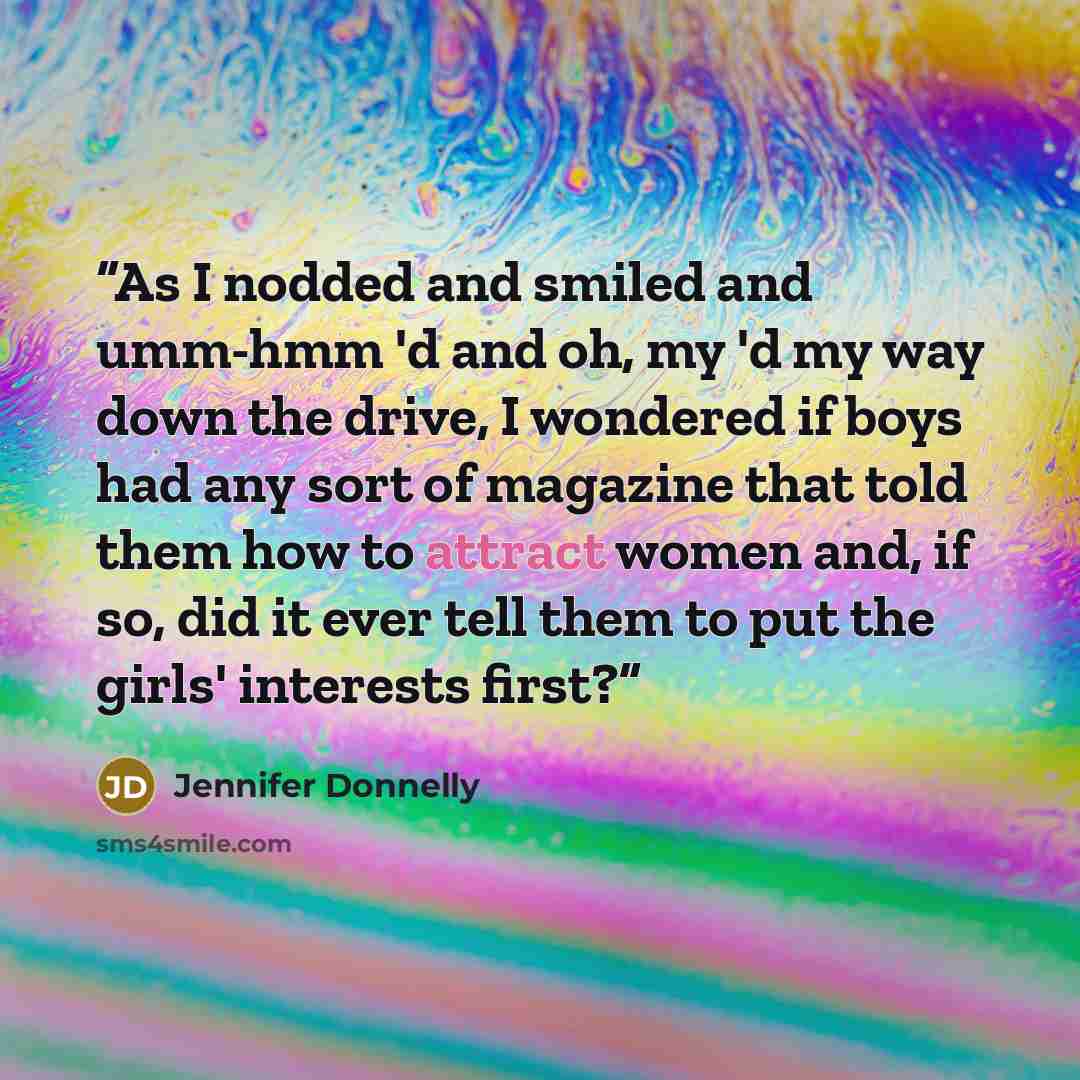 “As I nodded and smiled and umm-hmm 'd and oh, my 'd my way down the drive, I wondered if boys had any sort of magazine that told them how to attract women and, if so, did it ever tell them to put the girls' interests first?” quote by Jennifer Donnelly