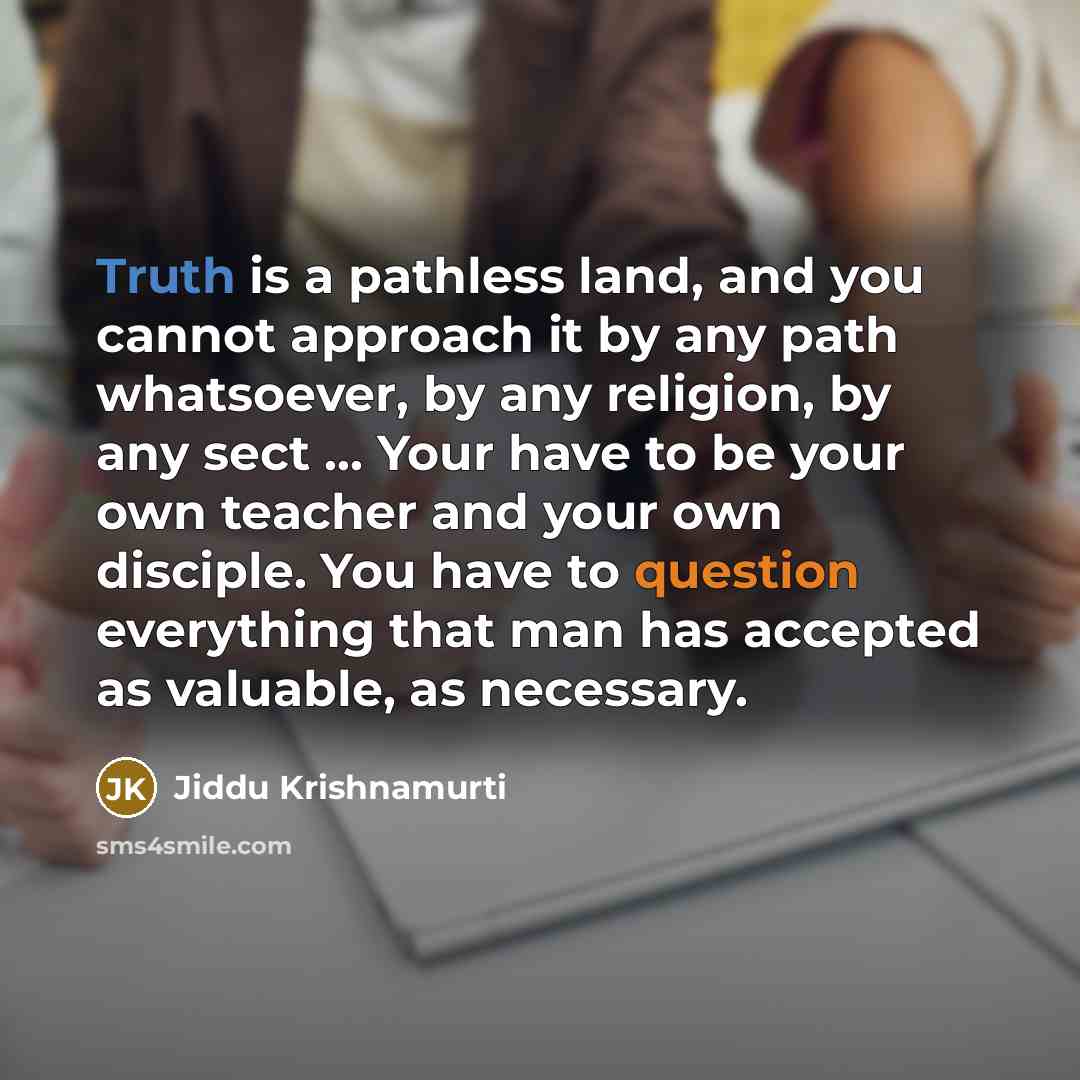 “Truth is a pathless land, and you cannot approach it by any path whatsoever, by any religion, by any sect ... Your have to be your own teacher and your own disciple. You have to question everything that man has accepted as valuable, as necessary.” quote by Jiddu Krishnamurti