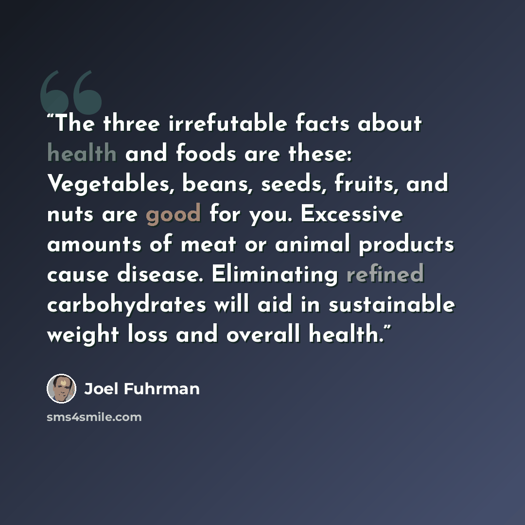 “The three irrefutable facts about health and foods are these: Vegetables, beans, seeds, fruits, and nuts are good for you. Excessive amounts of meat or animal products cause disease. Eliminating refined carbohydrates will aid in sustainable weight loss and overall health.” quote by Joel Fuhrman
