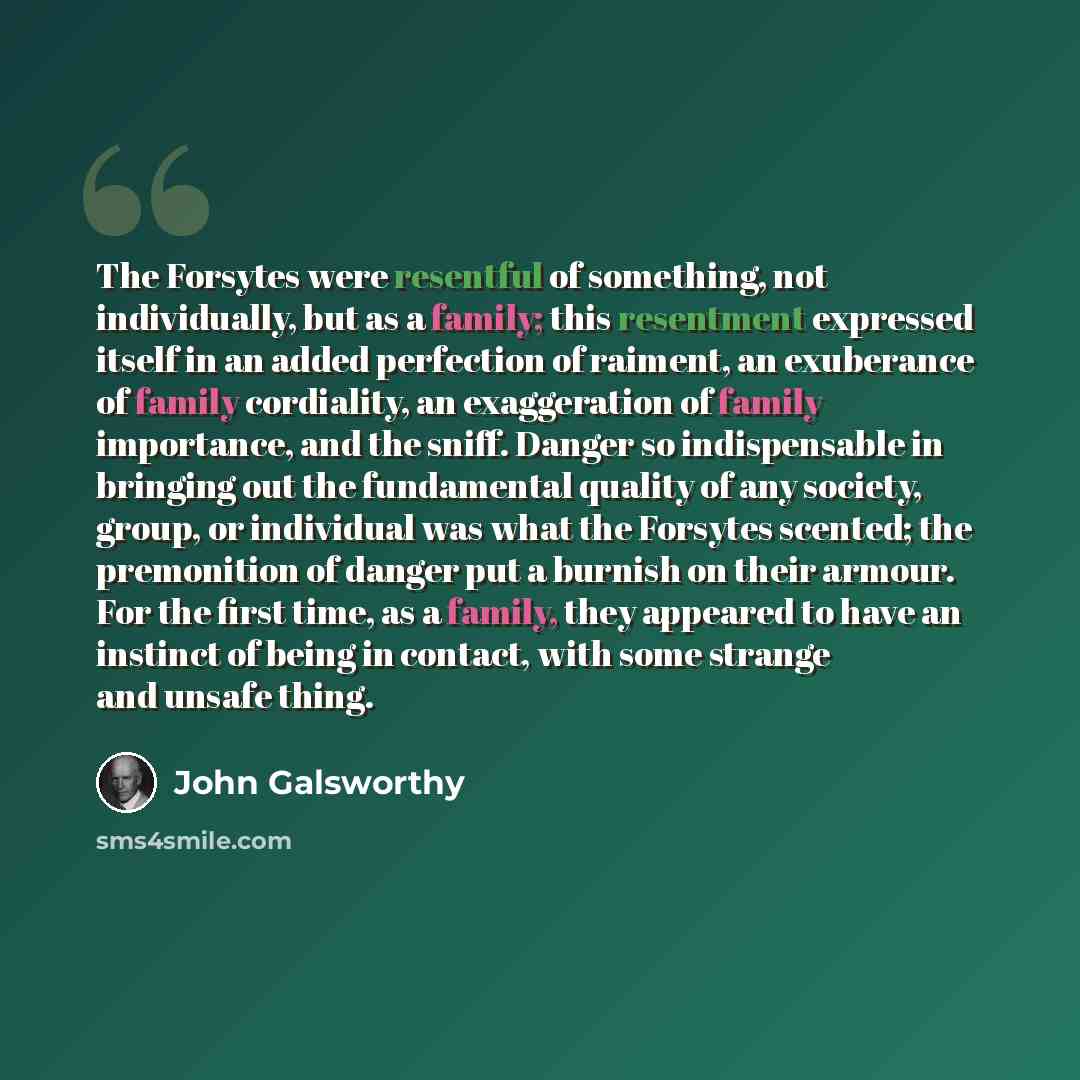 “The Forsytes were resentful of something, not individually, but as a family; this resentment expressed itself in an added perfection of raiment, an exuberance of family cordiality, an exaggeration of family importance, and the sniff. Danger so indispensable in bringing out the fundamental quality…” quote by John Galsworthy