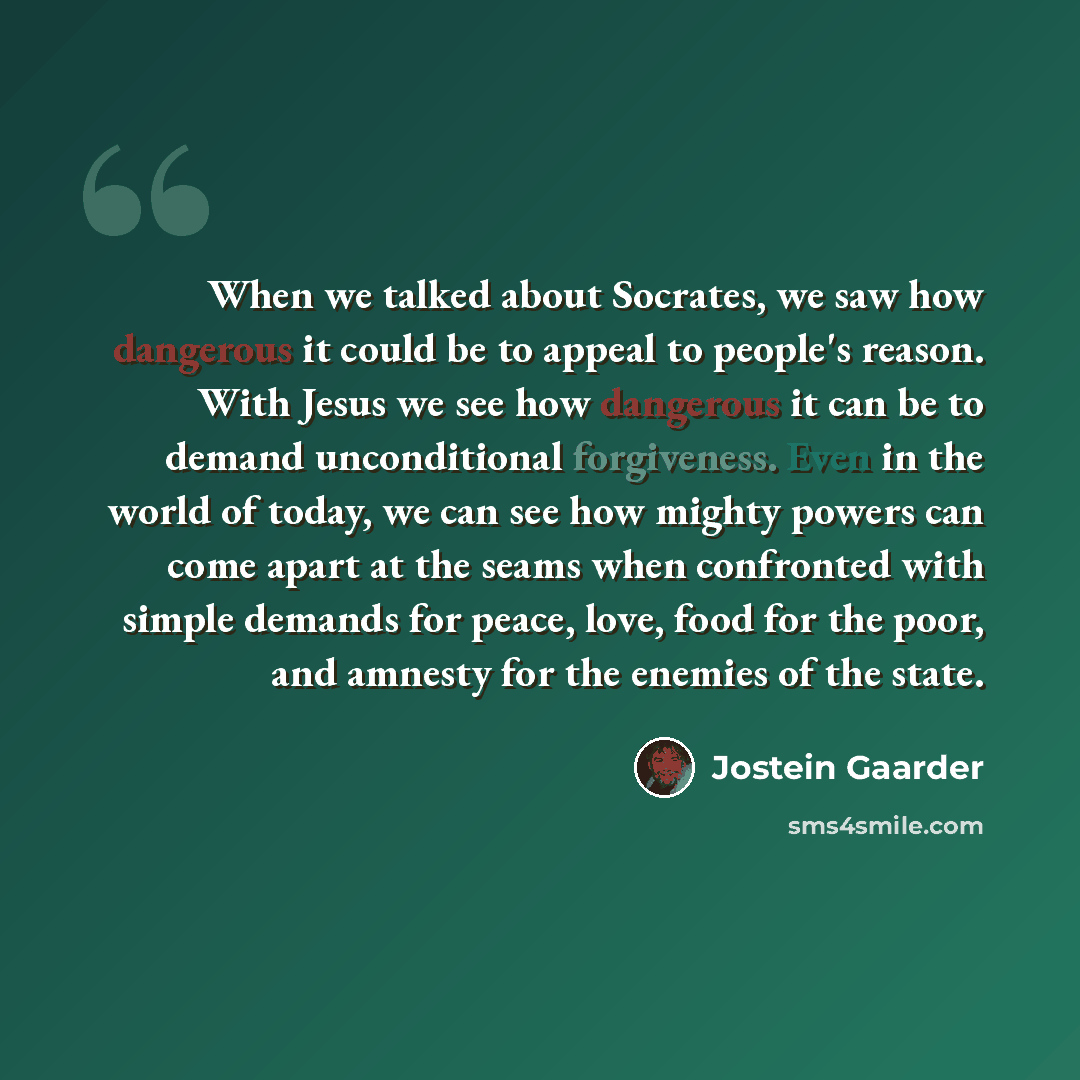 “When we talked about Socrates, we saw how dangerous it could be to appeal to people's reason. With Jesus we see how dangerous it can be to demand unconditional forgiveness. Even in the world of today, we can see how mighty powers can come apart at the seams when confronted with simple demands for…” quote by Jostein Gaarder