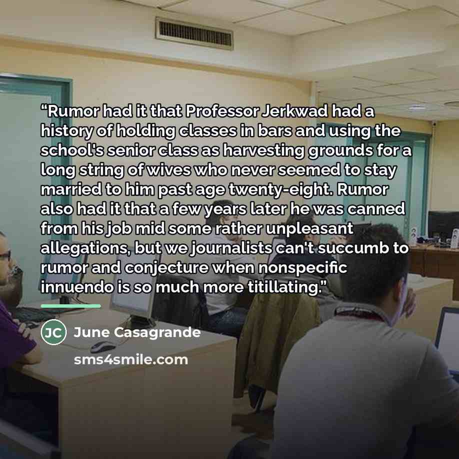 “Rumor had it that Professor Jerkwad had a history of holding classes in bars and using the school's senior class as harvesting grounds for a long string of wives who never seemed to stay married to him past age twenty-eight. Rumor also had it that a few years later he was canned from his job mid…” quote by June Casagrande