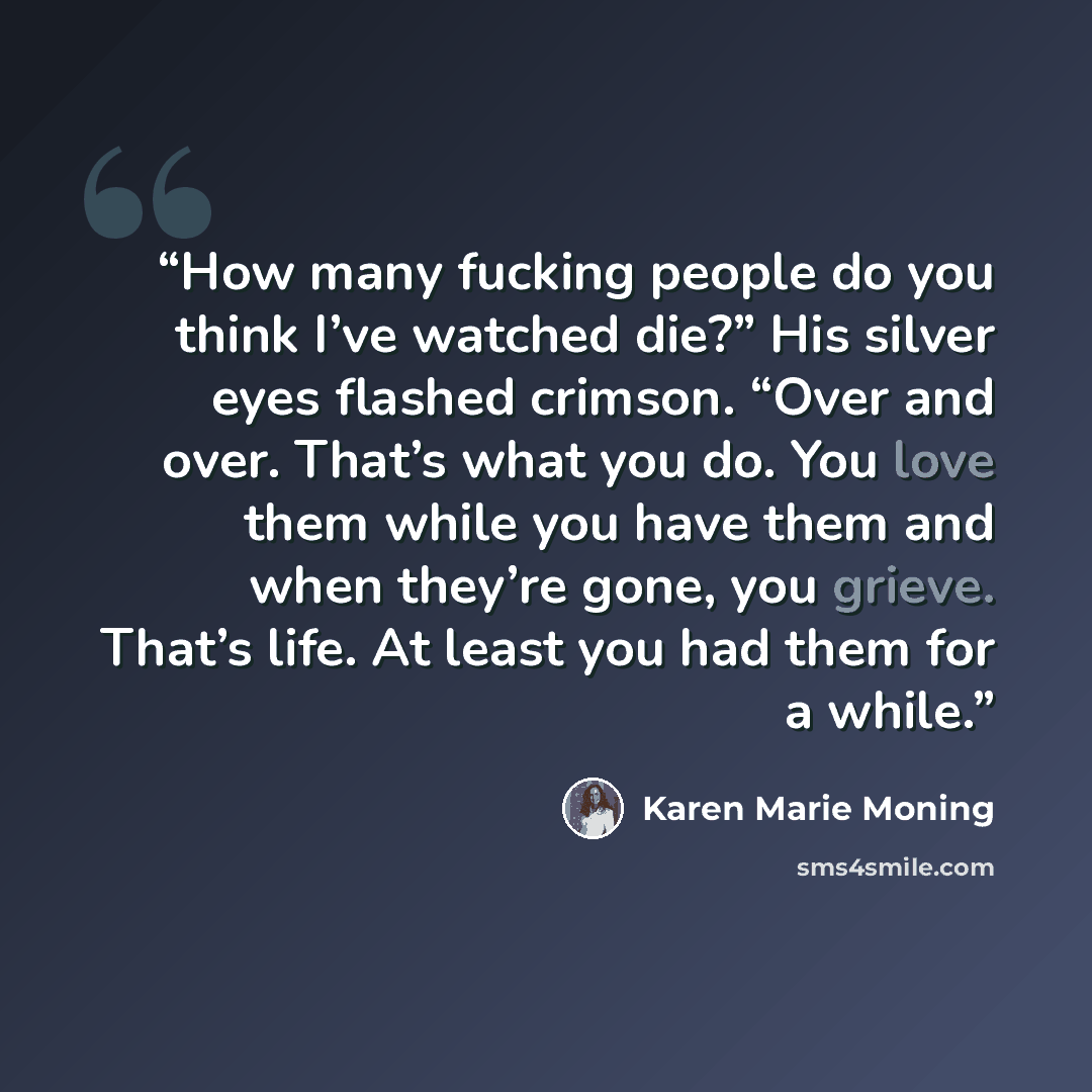 “How many fucking people do you think I’ve watched die?” His silver eyes flashed crimson. “Over and over. That’s what you do. You love them while you have them and when they’re gone, you grieve. That’s life. At least you had them for a while.” quote by Karen Marie Moning