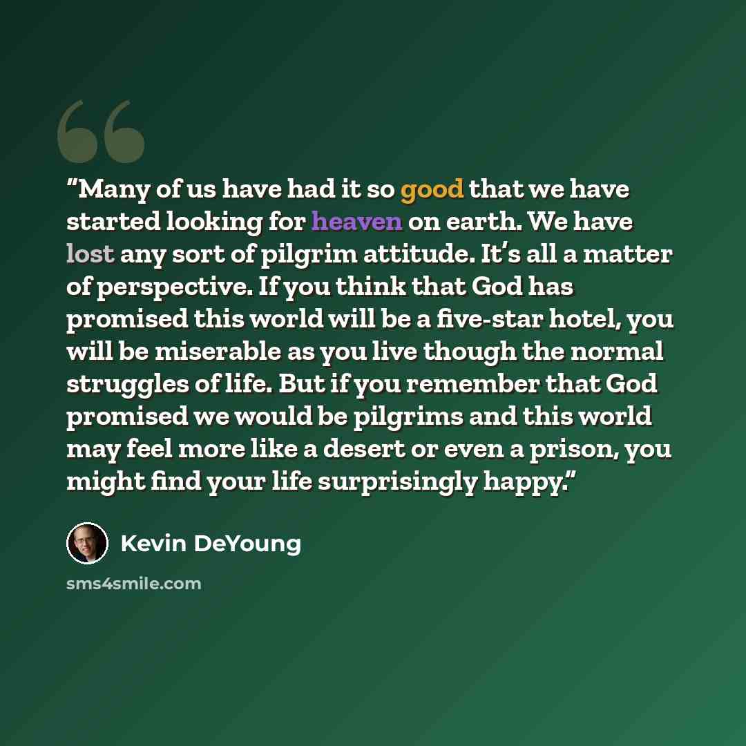“Many of us have had it so good that we have started looking for heaven on earth. We have lost any sort of pilgrim attitude. It’s all a matter of perspective. If you think that God has promised this world will be a five-star hotel, you will be miserable as you live though the normal struggles of…” quote by Kevin DeYoung