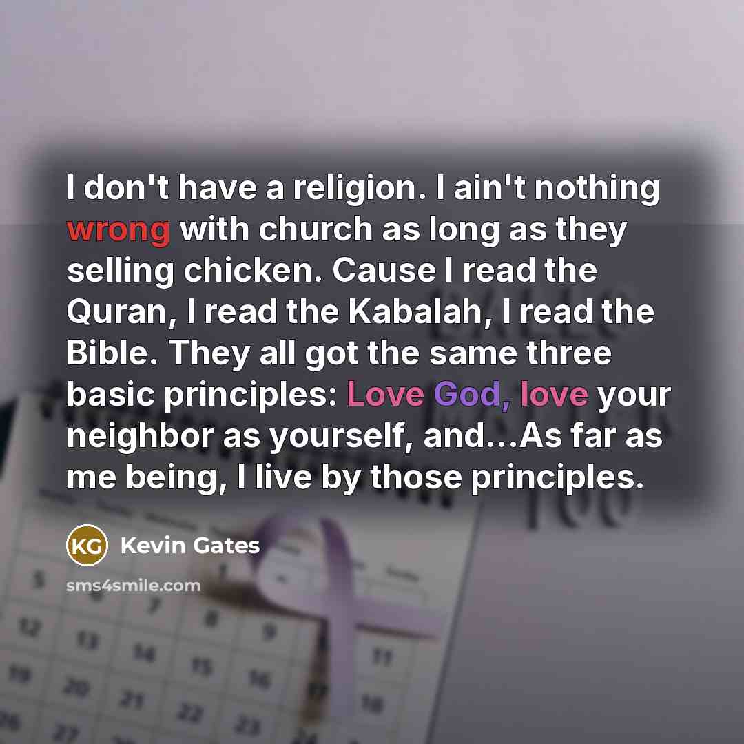 “I don't have a religion. I ain't nothing wrong with church as long as they selling chicken. Cause I read the Quran, I read the Kabalah, I read the Bible. They all got the same three basic principles: Love God, love your neighbor as yourself, and...As far as me being, I live by those principles.” quote by Kevin Gates