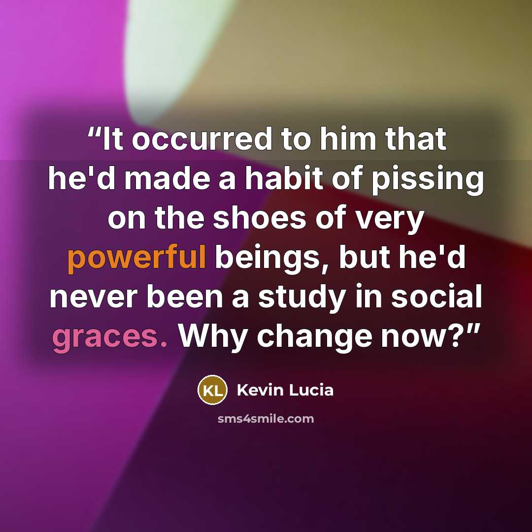 “It occurred to him that he'd made a habit of pissing on the shoes of very powerful beings, but he'd never been a study in social graces. Why change now?” quote by Kevin Lucia