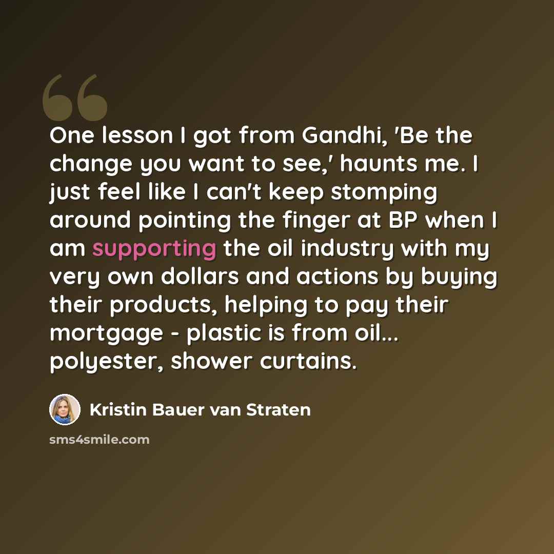 “One lesson I got from Gandhi, 'Be the change you want to see,' haunts me. I just feel like I can't keep stomping around pointing the finger at BP when I am supporting the oil industry with my very own dollars and actions by buying their products, helping to pay their mortgage - plastic is from…” quote by Kristin Bauer van Straten