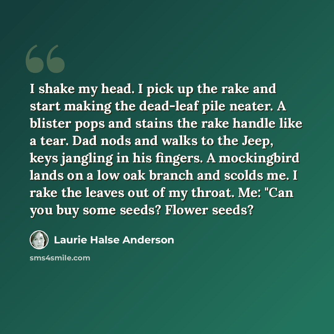 “I shake my head. I pick up the rake and start making the dead-leaf pile neater. A blister pops and stains the rake handle like a tear. Dad nods and walks to the Jeep, keys jangling in his fingers. A mockingbird lands on a low oak branch and scolds me. I rake the leaves out of my throat. Me: "Can…” quote by Laurie Halse Anderson
