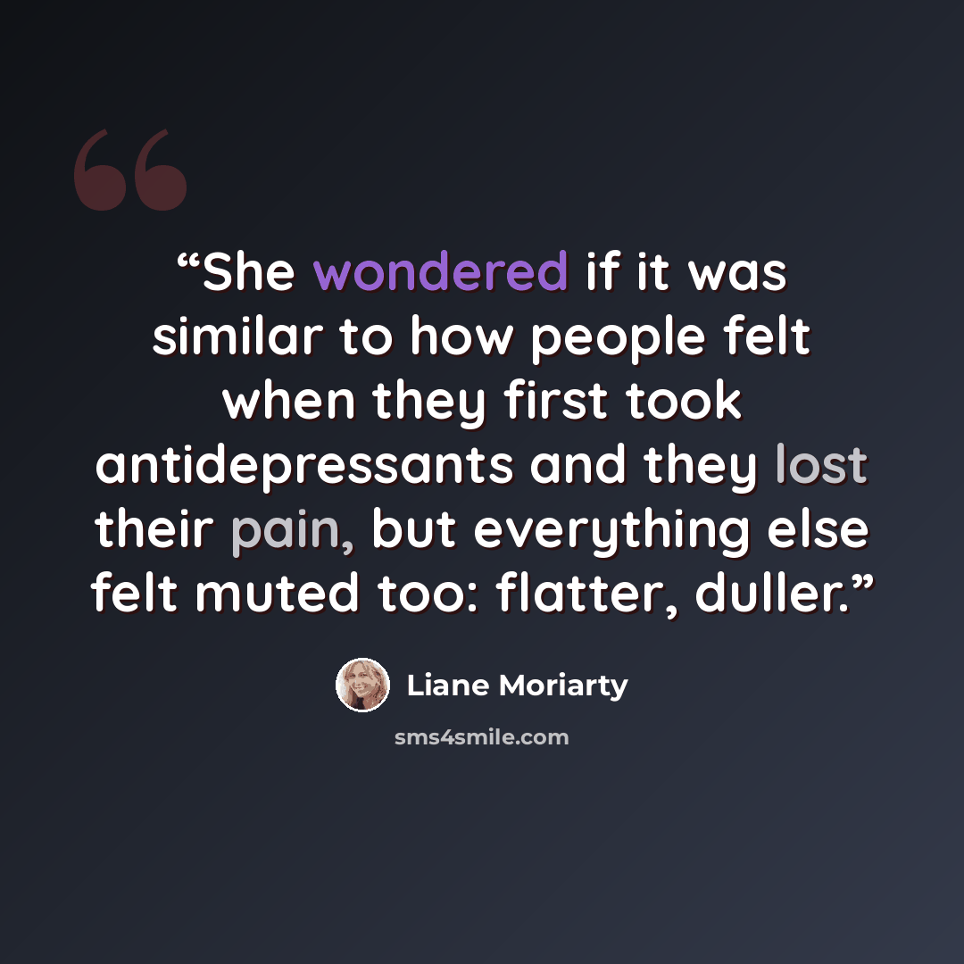 “She wondered if it was similar to how people felt when they first took antidepressants and they lost their pain, but everything else felt muted too: flatter, duller.” quote by Liane Moriarty