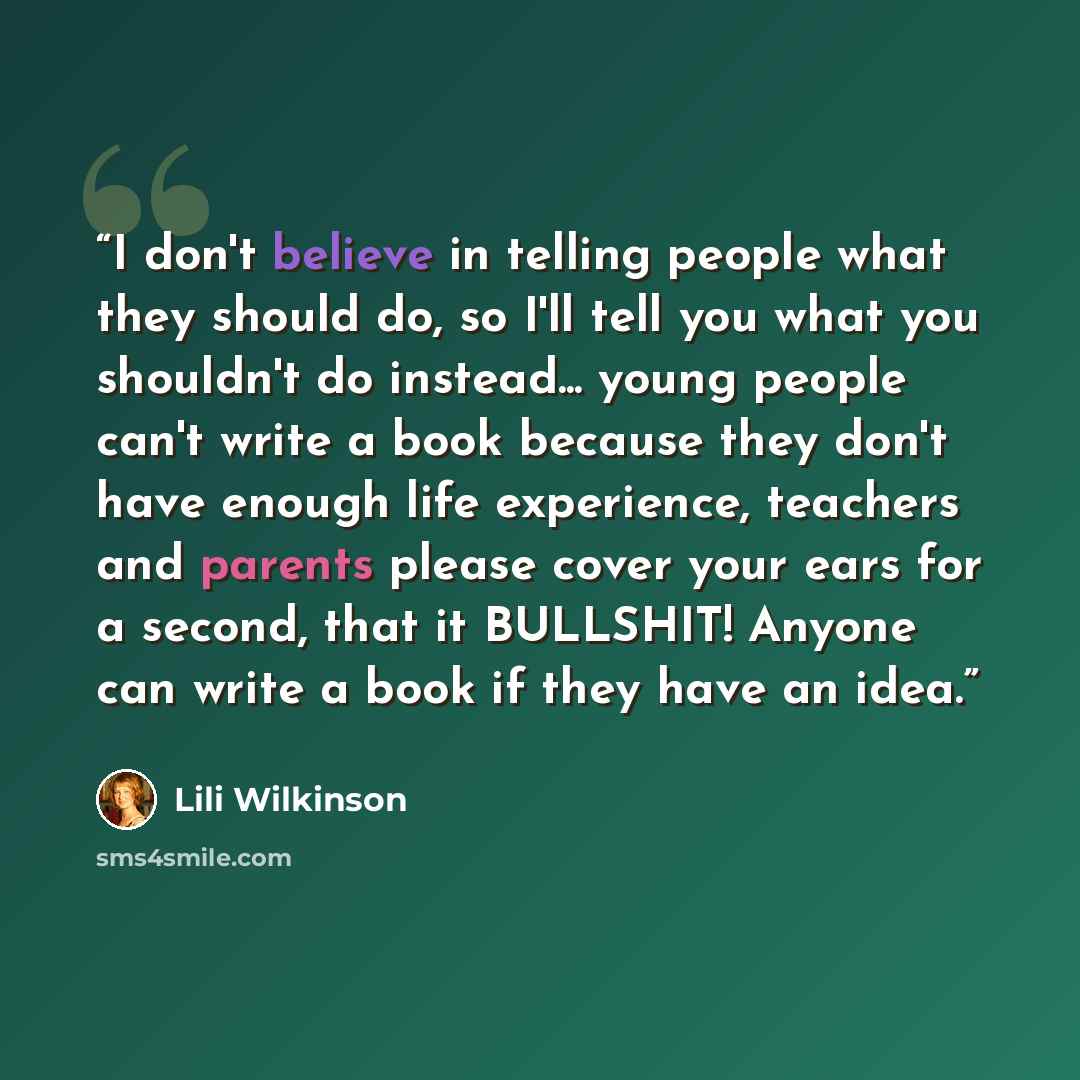 “I don't believe in telling people what they should do, so I'll tell you what you shouldn't do instead... young people can't write a book because they don't have enough life experience, teachers and parents please cover your ears for a second, that it BULLSHIT! Anyone can write a book if they have…” quote by Lili Wilkinson
