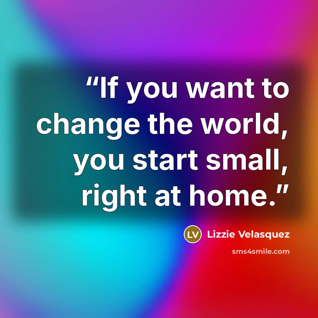 “If you want to change the world, you start small, right at home.” quote by Lizzie Velásquez