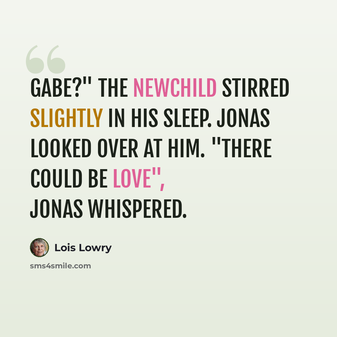 “Gabe?" The newchild stirred slightly in his sleep. Jonas looked over at him. "There could be love", Jonas whispered.” quote by Lois Lowry