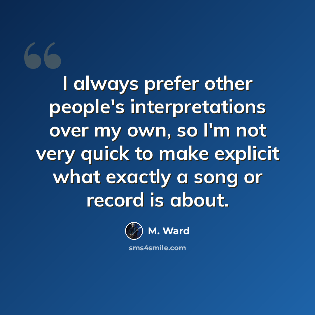 “I always prefer other people's interpretations over my own, so I'm not very quick to make explicit what exactly a song or record is about.” quote by M. Ward