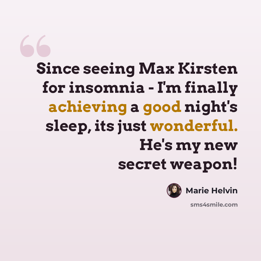“Since seeing Max Kirsten for insomnia - I'm finally achieving a good night's sleep, its just wonderful. He's my new secret weapon!” quote by Marie Helvin
