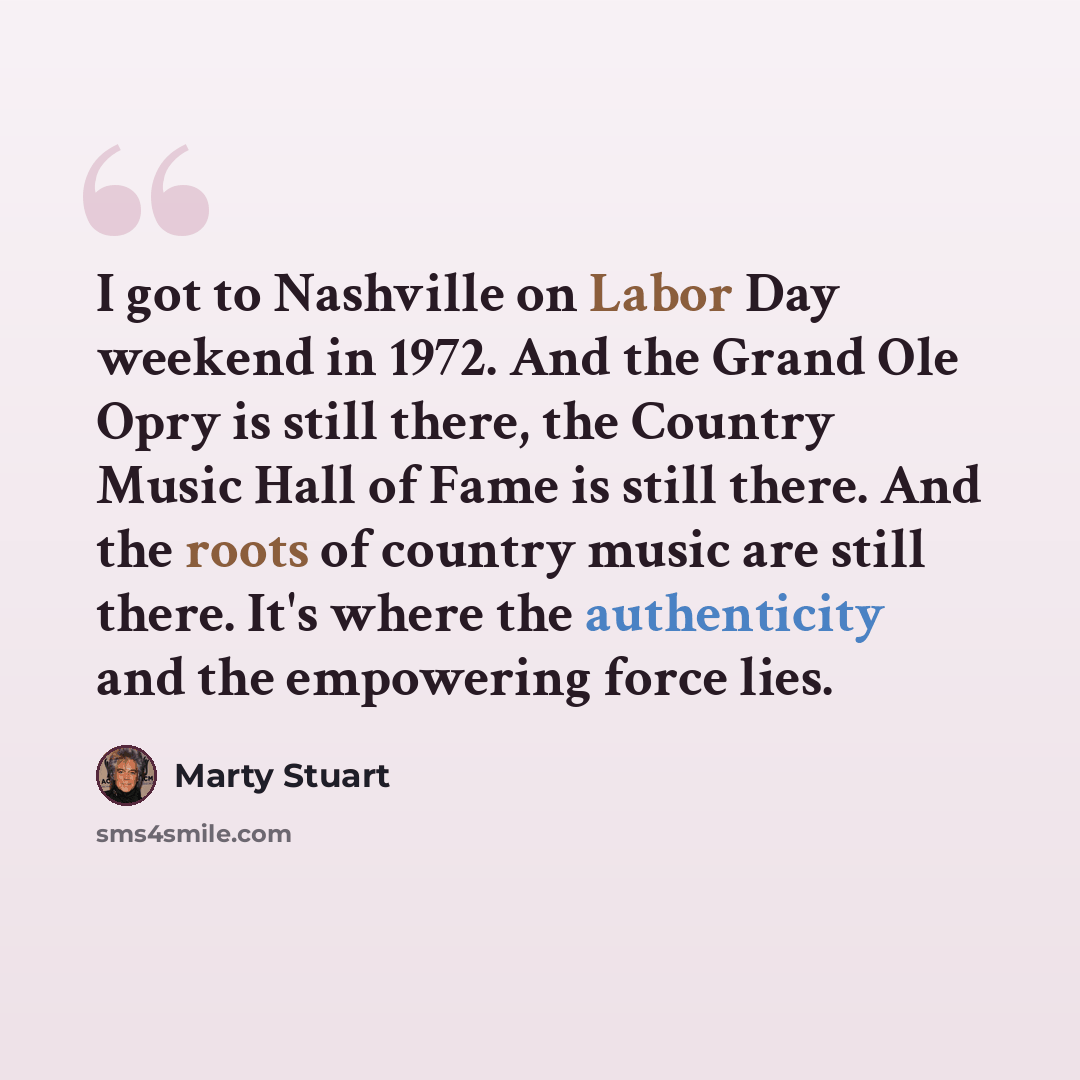 “I got to Nashville on Labor Day weekend in 1972. And the Grand Ole Opry is still there, the Country Music Hall of Fame is still there. And the roots of country music are still there. It's where the authenticity and the empowering force lies.” quote by Marty Stuart