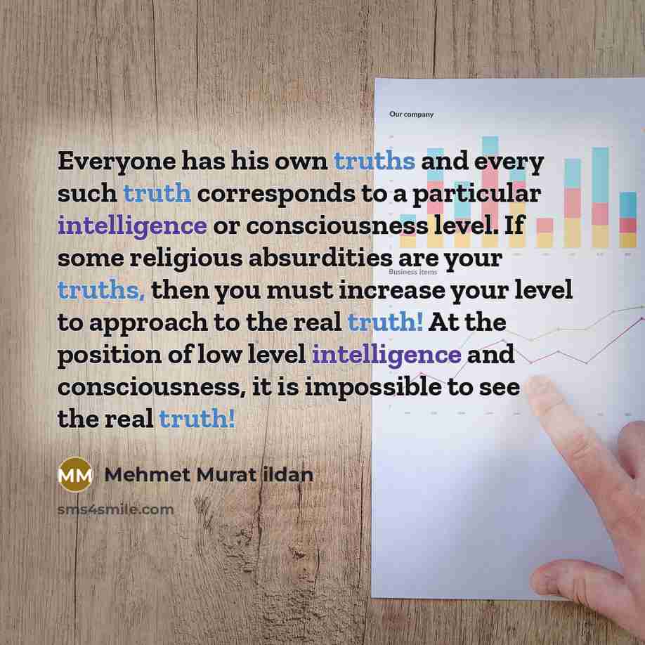 “Everyone has his own truths and every such truth corresponds to a particular intelligence or consciousness level. If some religious absurdities are your truths, then you must increase your level to approach to the real truth! At the position of low level intelligence and consciousness, it is…” quote by Mehmet Murat Ildan
